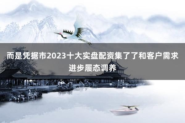 而是凭据市2023十大实盘配资集了了和客户需求进步履态调养