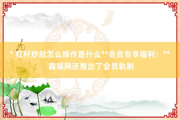 * 杠杆炒股怎么操作是什么**会员专享福利：** 鑫福网还推出了会员轨制