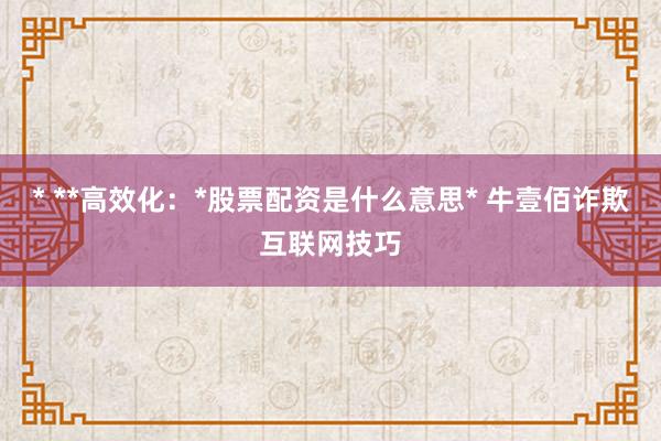 * **高效化：*股票配资是什么意思* 牛壹佰诈欺互联网技巧