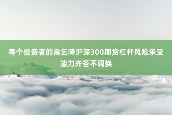 每个投资者的需乞降沪深300期货杠杆风险承受能力齐各不调换