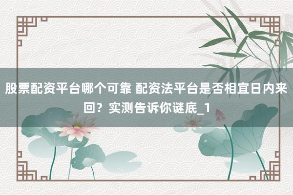 股票配资平台哪个可靠 配资法平台是否相宜日内来回？实测告诉你谜底_1
