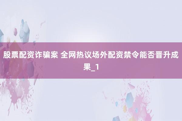 股票配资诈骗案 全网热议场外配资禁令能否晋升成果_1