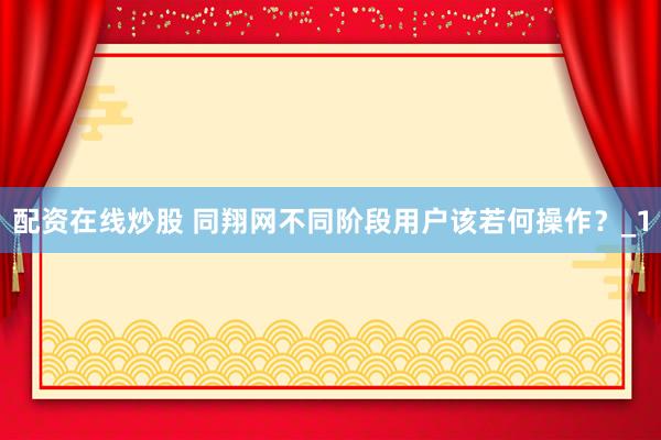 配资在线炒股 同翔网不同阶段用户该若何操作?_1
