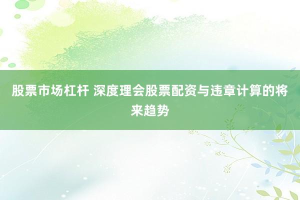 股票市场杠杆 深度理会股票配资与违章计算的将来趋势