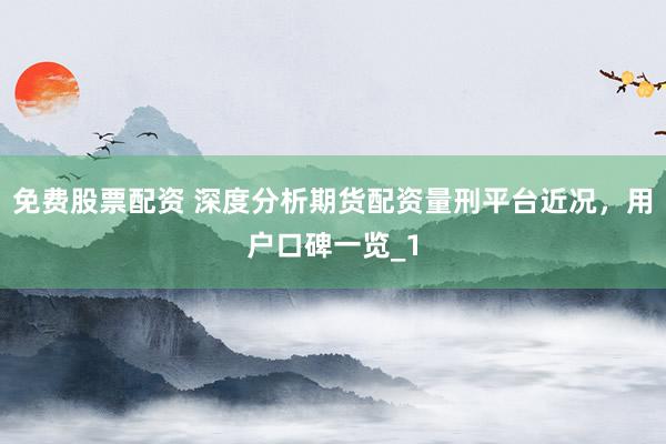 免费股票配资 深度分析期货配资量刑平台近况，用户口碑一览_1