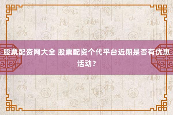 股票配资网大全 股票配资个代平台近期是否有优惠活动？