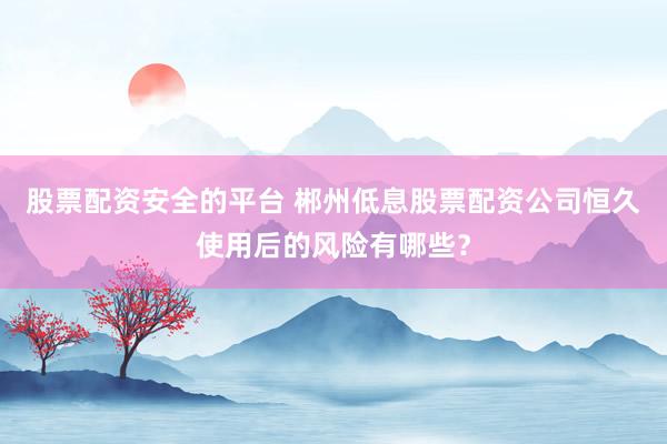 股票配资安全的平台 郴州低息股票配资公司恒久使用后的风险有哪些？