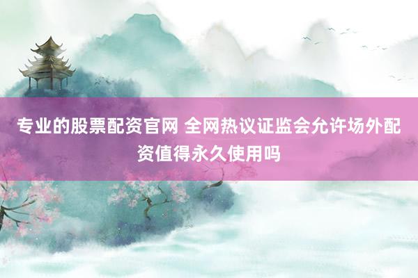 专业的股票配资官网 全网热议证监会允许场外配资值得永久使用吗