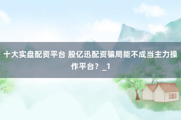 十大实盘配资平台 股亿迅配资骗局能不成当主力操作平台?_1