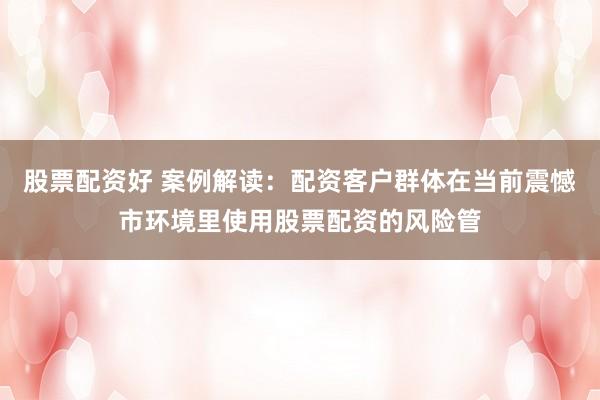 股票配资好 案例解读：配资客户群体在当前震憾市环境里使用股票配资的风险管