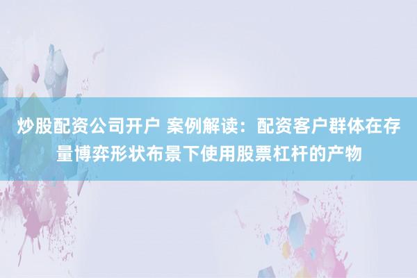 炒股配资公司开户 案例解读：配资客户群体在存量博弈形状布景下使用股票杠杆的产物