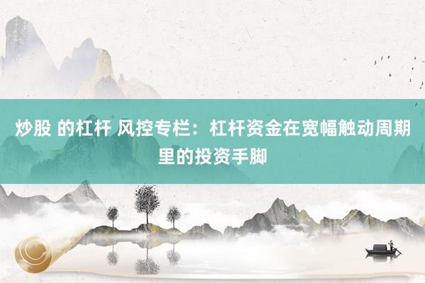 炒股 的杠杆 风控专栏:杠杆资金在宽幅触动周期里的投资手脚