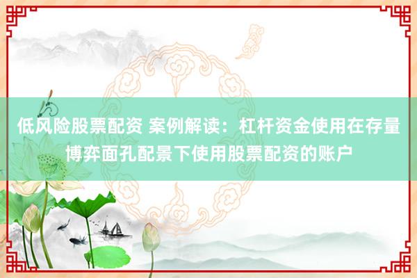 低风险股票配资 案例解读:杠杆资金使用在存量博弈面孔配景下使用股票配资的账户