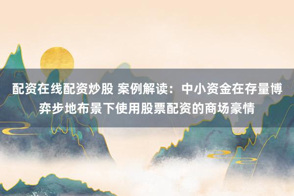 配资在线配资炒股 案例解读：中小资金在存量博弈步地布景下使用股票配资的商场豪情