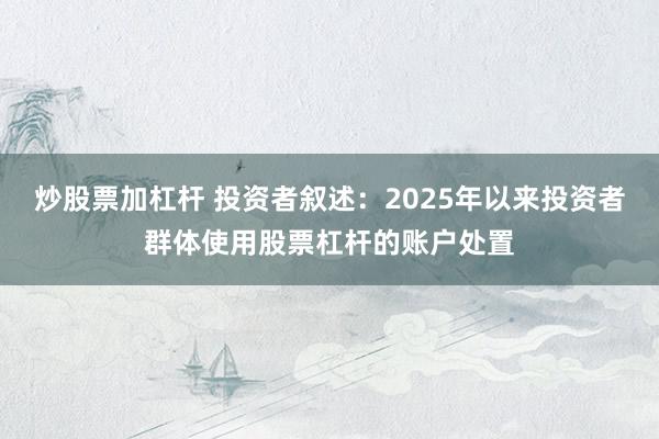 炒股票加杠杆 投资者叙述:2025年以来投资者群体使用股票杠杆的账户处置