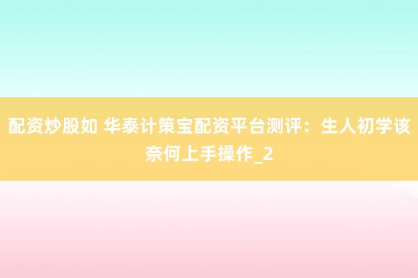 配资炒股如 华泰计策宝配资平台测评：生人初学该奈何上手操作_2
