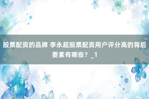 股票配资的品牌 李永超股票配资用户评分高的背后要素有哪些？_1